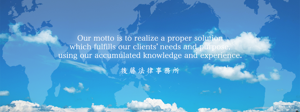 Our motto is to realize a proper solution which fulfills our clients’ needs and purpose, using our accumulated knowledge and experience. Gotoh Law Office
