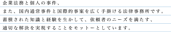 企業法務と個人の事件、また、国内通常事件と国際的事案を広く手掛ける法律事務所です。蓄積された知識と経験を生かして、依頼者のニーズを満たす、適切な解決を実現することをモットーとしています。